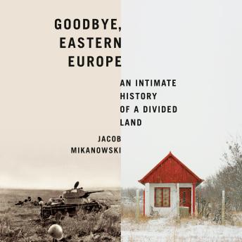 Download Goodbye, Eastern Europe: An Intimate History of a Divided Land by Jacob Mikanowski