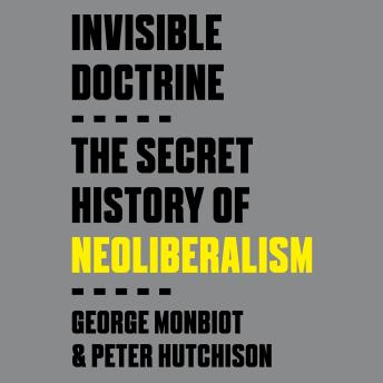 Download Invisible Doctrine: The Secret History of Neoliberalism by George Monbiot, Peter Hutchison