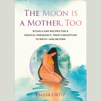 The Moon Is a Mother, Too: Rituals and Recipes for a Magical Pregnancy, from Conception to Birth - and Beyond