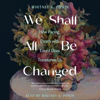 Download We Shall All Be Changed: How Facing Death with Loved Ones Transforms Us by Whitney K. Pipkin