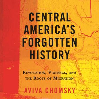 Central America's Forgotten History: Revolution, Violence, and the Roots of Migration, Aviva Chomsky