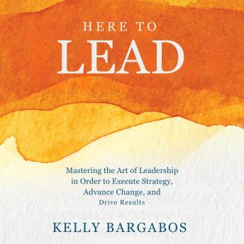HERE TO LEAD: Mastering the Art of Leadership in Order to Execute Strategy, Advance Change, and Drive Results