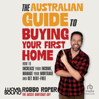 The Australian Guide to Buying Your First Home: How to Increase Your Income, Manage Your Mortgage and Get Debt-Free