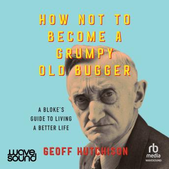 How Not to Become a Grumpy Old Bugger: A bloke's guide to living a better life