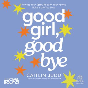 Good Girl, Goodbye: Rewrite your story, reclaim your power, build a life you love