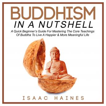 Buddhism In A Nutshell: A Quick Beginner?s Guide For Mastering The Core Teachings Of Buddha To Live A Happier & More Meaningful Life