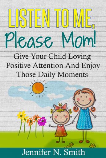 Listen To Me, Please Mom! Give Your Child Loving Positive Attention And Enjoy Those Daily Moments