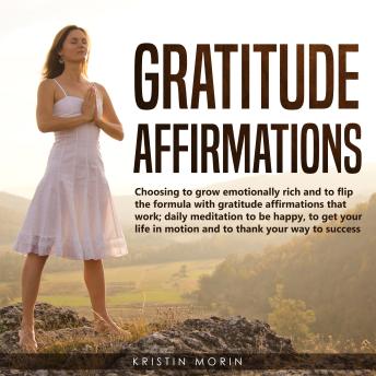 Gratitude Affirmations: Choosing to grow emotionally rich and to flip the formula with gratitude affirmations that work; daily meditation to be happy, to get your life in motion and to thank your way to success