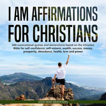 I AM Affirmations for Christians: 500 motivational quotes and declarations based on the Christian Bible for self-confidence, self-esteem, wealth, success, money, prosperity, abundance, health, love and power