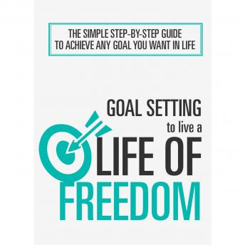Goal Setting To Live a Life Of Freedom: The Simple Step-By-Step Course to Achieve Any Goal You Want In Life