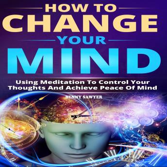 How to Change Your Mind: Using Meditation To Control Your Thoughts And Achieve Piece Of Mind