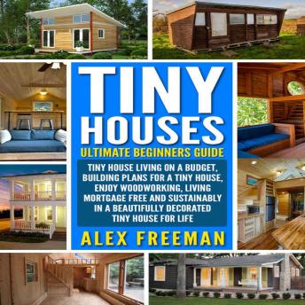 Tiny Houses : Beginners Guide: Tiny House Living On A Budget, Building Plans For A Tiny House, Enjoy Woodworking, Living Mortgage Free And Sustainably In A Beautifully Decorated Tiny House For Life., Alex Freeman
