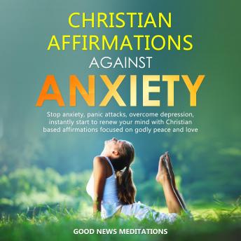 Christian Affirmations against Anxiety: Stop anxiety, panic attacks, overcome depression, instantly start to renew your mind with Christian based affirmations focused on godly peace and love, Good News Meditations
