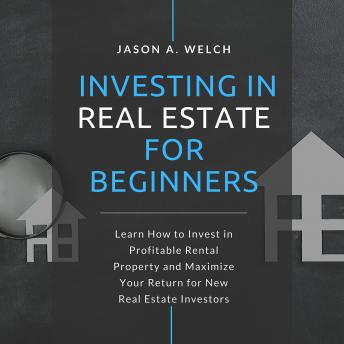 Investing in Real Estate for Beginners: Learn How to Invest in Profitable Rental Property and Maximize Your Return for New Real Estate Investors, Audio book by Jason A. Welch