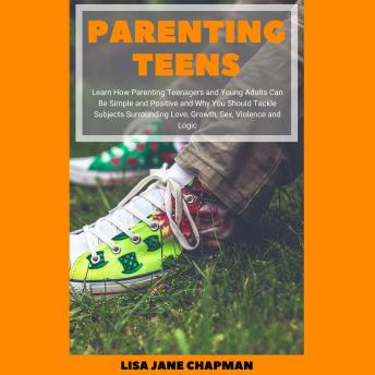 Parenting Teens: Learn How Parenting Teenagers and Young Adults Can Be Simple and Positive and Why You Should Tackle Subjects Surrounding Love, Growth, Sex, Violence and Logic