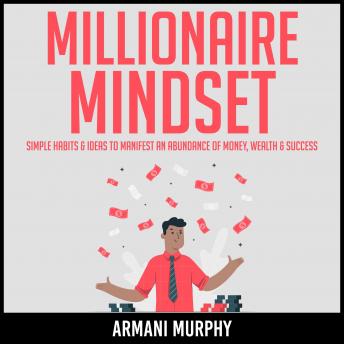 Millionaire Mindset: Simple Habits & Ideas to Manifest An Abundance of Money, Wealth & Success