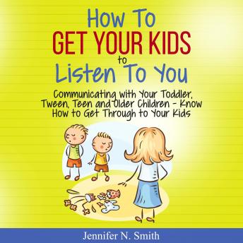How To Get Your Kids To Listen To You - Communicating with Your Toddler, Tween, Teen and Older Children – Know How to Get Through to Your Kids