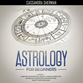 Astrology for Beginners: A Simple Guide for Your Spiritual Growth through Predictive Astrology, Horoscopes and Everything about Your Zodiac Sign