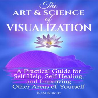 The Art and Science of Visualization: A Practical Guide for Self-Help, Self-Healing, and Improving Other Areas of Yourself
