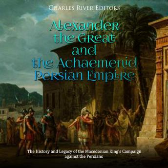 Alexander the Great and the Achaemenid Persian Empire: The History and Legacy of the Macedonian King’s Campaign against the Persians, Audio book by Charles River Editors 