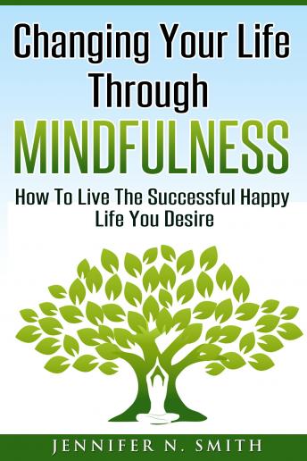 Changing Your Life Through Mindfulness - How To Live The Successful Happy Life You Desire