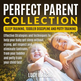 Perfect Parent Collection: Sleep Training, Toddler Discipline and Potty Training: Effective Strategies and Techniques To help your baby get sleep without crying, get respect and eliminate tantrums from your toddler and potty train your child fast!