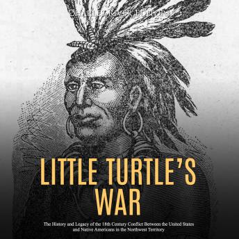 Little Turtle’s War: The History and Legacy of the 18th Century Conflict Between the United States and Native Americans in the Northwest Territory