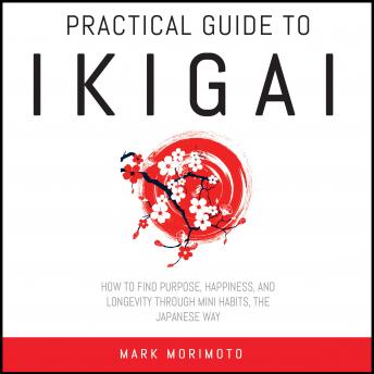 Practical Guide to Ikigai.: How to Find Purpose, Happiness and Longevity Through Mini Habits, the Japanese Way