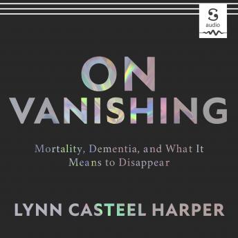 On Vanishing: Mortality, Dementia, and What It Means to Disappear