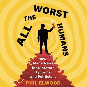 All the Worst Humans: How I Made News for Dictators, Tycoons, and Politicians