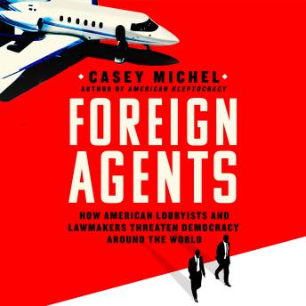 Foreign Agents: How American Lobbyists and Lawmakers Threaten Democracy Around the World