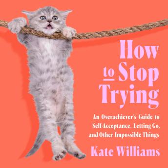 How to Stop Trying: An Overachiever’s Guide to Self-Acceptance, Letting Go, and Other Impossible Things