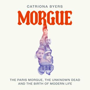 Morgue: The Paris Morgue, the Unknown Dead and the Birth of Modern Life