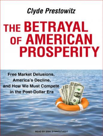 Betrayal of American Prosperity: Free Market Delusions, America's Decline, and How We Must Compete in the Post-Dollar Era, Clyde Prestowitz