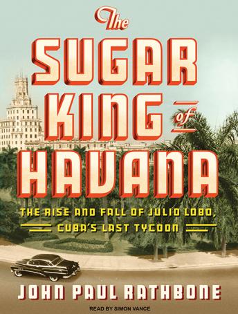 Sugar King of Havana: The Rise and Fall of Julio Lobo, Cuba's Last Tycoon, John Paul Rathbone