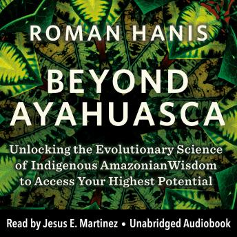 Beyond Ayahuasca: Unlocking the Evolutionary Science of Indigenous Amazonian Wisdom to Access Your  Highest Potential