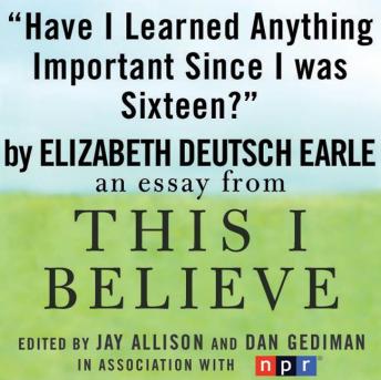 Have I Learned Anything Important Since I was Sixteen?: A 'This I Believe' Essay, Elizabeth Deutsch (earle)