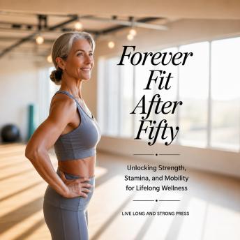 Forever Fit After Fifty: Unlocking Strength, Stamina, and Mobility for Lifelong Wellness