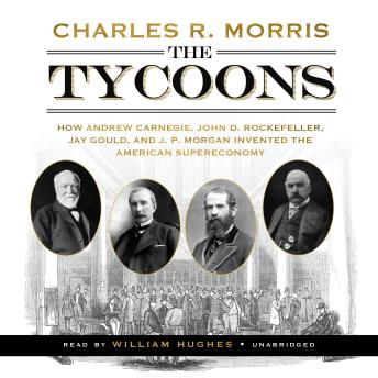 The Tycoons: How Andrew Carnegie, John D. Rockefeller, Jay Gould, and J. P. Morgan Invented the American Supereconomy