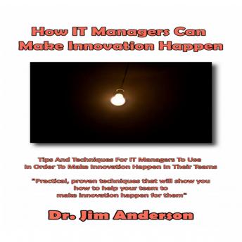 How IT Managers Can Make Innovation Happen: Tips and Techniques for IT Managers to Use in Order to Make Innovation Happen in their Teams