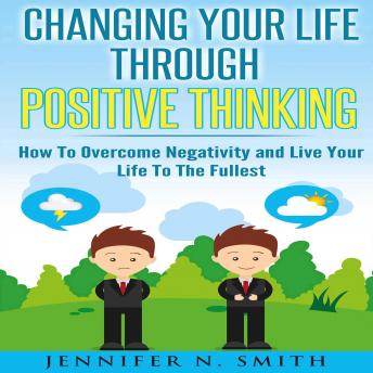 Changing Your Life Through Positive Thinking: How To Overcome Negativity and Live Your Life To The Fullest