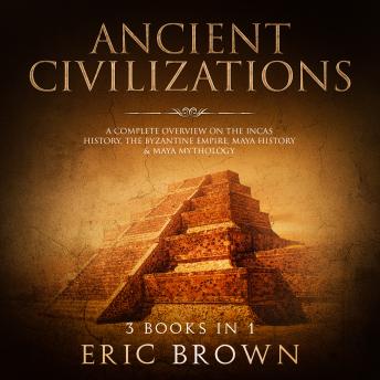 Ancient Civilizations: A Complete Overview on the Incas History, the Byzantine Empire, Maya History & Maya Mythology