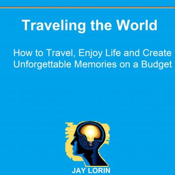 Download Traveling the World: How to Travel, Enjoy Life and Create Unforgettable Memories on a Budget by Jay Lorin