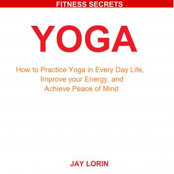 Yoga: How to Practice Yoga in Every Day Life, Improve your Energy, and Achieve Peace of Mind