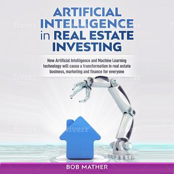 Artificial Intelligence in Real Estate Investing: How Artificial Intelligence and Machine Learning Technology Will Cause a Transformation in Real Estate Business, Marketing and Finance for Everyone