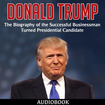 Donald Trump: The Biography of the Successful Businessman Turned Presidential Candidate