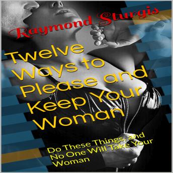Twelve Ways to Please and Keep Your Woman ( Do These Things, and No One Will Take Your Woman )