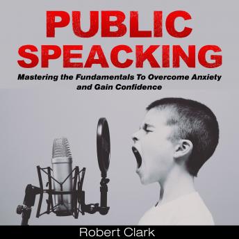 Public Speaking: Mastering the Fundamentals To Overcome Anxiety and Gain Confidence, Robert Clark