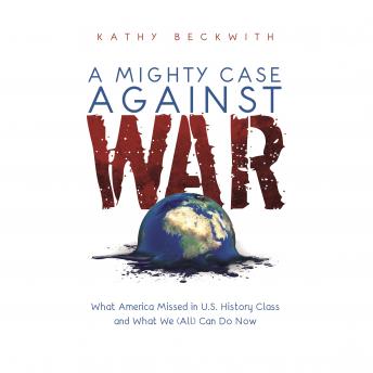 MIGHTY CASE AGAINST WAR: What America Missed in U.S. History Class and What We (All) Can Do Now, Kathy Beckwith