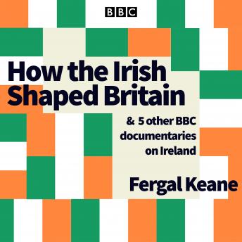 How the Irish Shaped Britain: And 5 other BBC documentaries on Ireland, Audio book by Fergal Keane